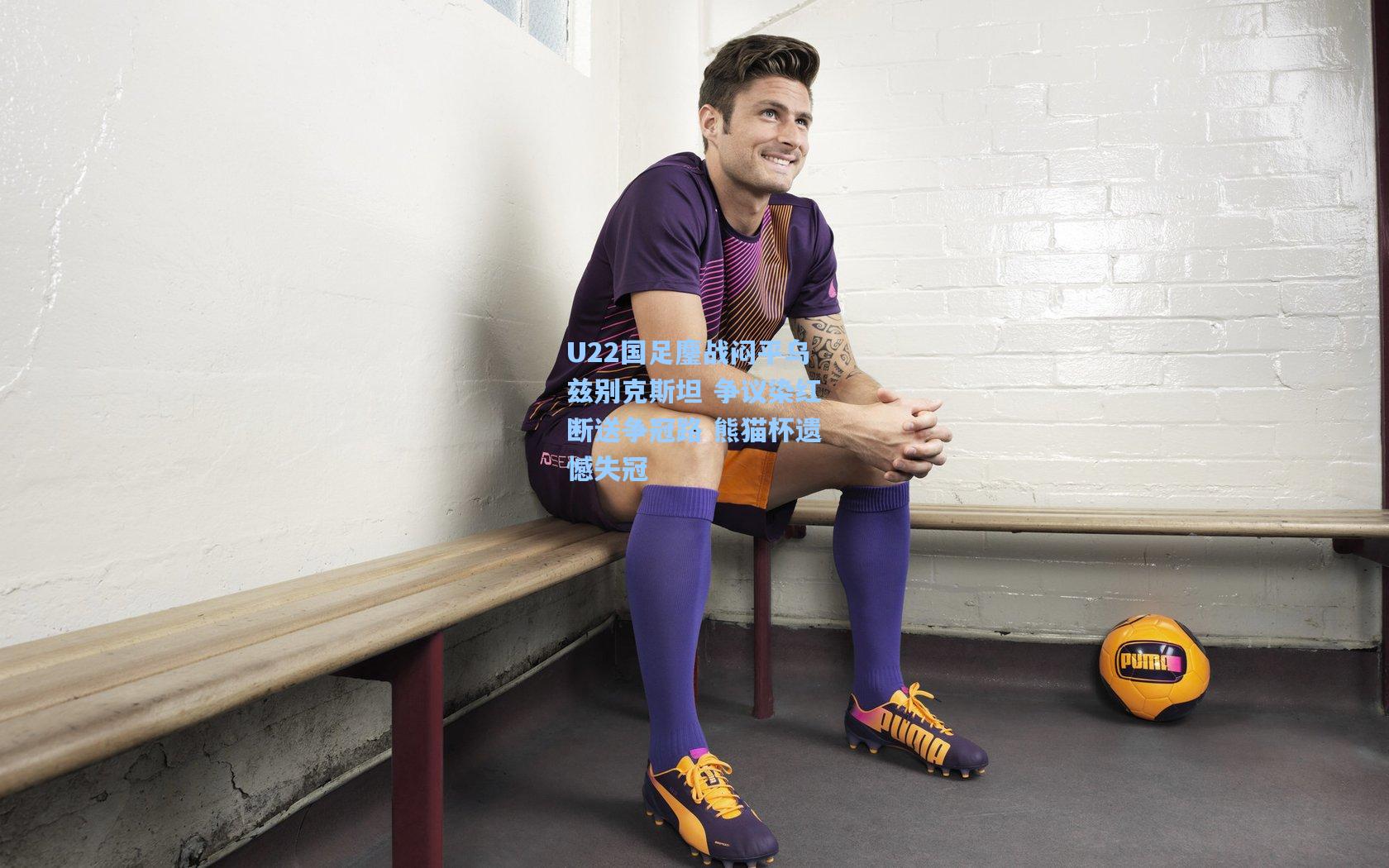 U22国足鏖战闷平乌兹别克斯坦 争议染红断送争冠路 熊猫杯遗憾失冠